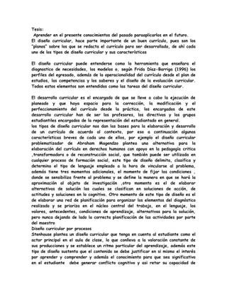 Tesis:
 Aprender en el presente conocimientos del pasado paraaplicarlos en el futuro.
El diseño curricular, hace parte importante de un buen currículo, pues son los
“planos” sobre los que se redacta el currículo para ser desarrollado, de ahí cada
uno de los tipos de diseño curricular y sus características

El diseño curricular puede entenderse como la herramienta que enseñara el
diagnostico de necesidades, los modelos o, según Frida Díaz-Barriga (1996) los
perfiles del egresado, además de la operacionalidad del currículo desde el plan de
estudios, las competencias y los saberes y el diseño de la evaluación curricular.
Todos estos elementos son entendidos como las tareas del diseño curricular.

El desarrollo curricular es el encargado de que se lleve a cabo la ejecución de
planeado y que haya espacio para la corrección, la modificación y el
perfeccionamiento del currículo desde la práctica, los encargados de este
desarrollo curricular han de ser los profesores, los directivos y los grupos
estudiantiles encargados de la representación del estudiantado en general.
los tipos de diseño curricular nos dan las bases para la elaboración y desarrollo
de un currículo de acuerdo al contexto, por eso a continuación algunas
características breves de cada uno de ellos, por ejemplo el diseño curricular
problematizador de Abraham Magendzo plantea una alternativa para la
elaboración del currículo en derechos humanos con apoyo en la pedagogía critica
,transformadora o de reconstrucción social, que también puede ser utilizada en
cualquier proceso de formación social, este tipo de diseño delimita, clasifica y
determina el tipo de lenguaje empleado a la hora de vincularse al problema,
además tiene tres momentos adicionales, el momento de fijar las condiciones ,
donde se sensibiliza frente al problema y se define la manera en que se hará la
aproximación al objeto de investigación ,otro momento es el de elaborar
alternativas de solución las cuales se clasifican en soluciones de acción, de
actitudes y soluciones en lo cognitivo. Otro momento de este tipo de diseño es el
de elaborar una red de planificación para organizar los elementos del diagnóstico
realizado y se prioriza en el núcleo central del trabajo, en el lenguaje, los
valores, antecedentes, condiciones de aprendizaje, alternativas para la solución,
pero nunca dejando de lado la correcta planificación de las actividades por parte
del maestro
Diseño curricular por procesos
Stenhouse plantea un diseño curricular que tenga en cuenta al estudiante como el
actor principal en el aula de clase, lo que conlleva a la valoración constante de
sus producciones y se establece un ritmo particular del aprendizaje, además este
tipo de diseño sustenta que el contenido se debe justificar en si mismo el interés
por aprender y comprender y además el conocimiento para que sea significativo
en el estudiante debe generar conflicto cognitivo y asi retar su capacidad de
 