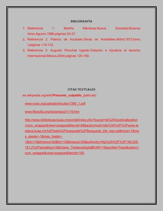 Bibliografía
1. Referencia 1: Martha Màntaras.Nueva Sociedad.Buenos
Aires.Aguirre.1986.pàginas:33-37.
2. Referencia 2: Patricio de Azcàrate.Obras de Aristòteles.Mdrid.1873.tomo
I.pàginas 119-122.
3. Referencia 3: Augusto Pinochet Ugarte.Violaciòn e injusticia al derecho
Internacional.Mèxico.2004.pàgnas 120-190.
Citas textuales
es.wikipedia.org/wiki/Presunto_culpable_(película)
www.nuso.org/upload/articulos/1389_1.pdf
www.filosofia.org/cla/ari/azc01119.htm
http://www.bibliotecas.buap.mx/portal/index.php?buscar=la%20injusticia&option
=com_wrapper&view=wrapper&Itemid=98&actionhost=http%3A%2F%2Fwww.te
siteca.buap.mx%2Ftesis%2Fbusqueda%2FBusqueda_Dis_esp.cgi&inicio=1&me
s_desde=-1&mes_hasta=-
1&fin=10&timeout=50&fin=10&timeout=50&authority=http%3A%2F%2F148.228.
161.2%2Ftesis&tipo=3&Estado_TesitecaDigitalBUAP=1&sprofeti=Tesis&option=
com_wrapper&view=wrapper&Itemid=100
 