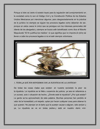 Porque si bien es cierto si existen leyes para la regulación del comportamiento en
la sociedad como lo son el Código Civil y la Constitución Política de los Estados
Unidos Mexicanos por mencionar algunos, pero desgraciadamente en la práctica
de lo jurídico no siempre se siguen los procesos legales como deberían de ser,
porque en estos casos lo único que se persigue son los intereses personales del
cliente de los abogados y siempre se busca salir beneficiado como dice el filósofo
Maquiavelo “El fin justifica los medios”, lo que significa que no importa el cómo se
lleven a cabo los procesos legales si no el salir siempre victoriosos.
1. TEMA:¿A QUÈ NOS REFERIMOS CON LA INJUSTICIA DE LA JUSTICIA?
De todas las cosas malas que existen en nuestra sociedad, la peor es
la injusticia. La injusticia es la falta o ausencia de justicia, ya sea en referencia a
un suceso, acto o situación de hecho. ¿Dónde está la injusticia? ¿Por qué existe?
La gente se ha aprovechado de esta palabra. Muchas personas han perdido el
valor de la honestidad y el respeto, optan por hacer cualquier cosa para obtener lo
que quieren. No piensan en el daño que le puedan causar a alguien, sólo actúan y
ya. La injusticia se ve en todas partes y está en nuestro diario vivir.
 