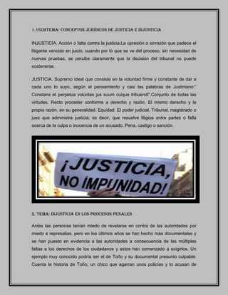 1.1SUBTEMA: CONCEPTOS JURÍDICOS DE JUSTICIA E INJUSTICIA
INJUSTICIA. Acción o falta contra la justicia.La opresión o sinrazón que padece el
litigante vencido en juicio, cuando por lo que se ve del proceso, sin necesidad de
nuevas pruebas, se percibe claramente que la decisión del tribunal no puede
sostenerse.
JUSTICIA. Supremo ideal que consiste en la voluntad firme y constante de dar a
cada uno lo suyo, según el pensamiento y casi las palabras de Justiniano:”
Constans et perpetua voluntas jus suum cuique tribuendi".Conjunto de todas las
virtudes. Recto proceder conforme a derecho y razón. El mismo derecho y la
propia razón, en su generalidad. Equidad. El poder judicial. Tribunal, magistrado o
juez que administra justicia; es decir, que resuelve litigios entre partes o falla
acerca de la culpa o inocencia de un acusado. Pena, castigo o sanción.
2. tema: injusticia en los procesos penales
Antes las personas tenían miedo de revelarse en contra de las autoridades por
miedo a represalias, pero en los últimos años se han hecho más documentales y
se han puesto en evidencia a las autoridades a consecuencia de las múltiples
faltas a los derechos de los ciudadanos y estos han comenzado a exigirlos. Un
ejemplo muy conocido podría ser el de Toño y su documental presunto culpable:
Cuenta la historia de Toño, un chico que agarran unos policías y lo acusan de
 