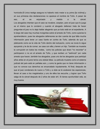 homicidio.El único testigo asegura no haberlo visto matar a su primo [la víctima] y
en sus primeras dos declaraciones no aparece el nombre de Toño. A pesar de
eso, el es enjuiciado y metido a la cárcel.
Los abogados intentan que el caso se revalore, aceptan, pero el juez que lo juzga
es el mismo que lo condenó y cuando el abogado defensor trata de hacer
preguntas el juez no lo deja hablar alegando que ya todo está en el expediente. A
lo largo del caso hay muchas incógnitas sobre el arresto de Toño, como quienes lo
aprehendieron, pues los abogados defensores se dan cuenta de que falta mucha
información para tener un caso fuerte en contra de Toño, además de que va
platicando como es la vida de Toño dentro del reclusorio, como se novia lo sigue
apoyando y le da de comer, se casa con ella y tienen un hijo. También se muestra
la corrupción en todos los niveles, ´como los policías que dicen "no recordar" si
participaron o no en el arresto de Toño, y que reciben un "estímulo" por cada
arresto que hacen, también los abogados, pues uno de los abogados que participó
años atrás en el juicio tenía una cédula falsa. La película muestra como el sistema
judicial del país está en pañales aún, y como la gente que no tiene información o
que no conoce sus derechos es encarcelado injustamente. Al final, después de
que el juez condenara de nuevo a Toño y a éste se le acabaran las esperanzas,
llevan el caso a los magistrados y uno de ellos los escucha, y logran que Toño
salga de la cárcel después de 2 años de estar ahí. Si tienes oportunidad vela, es
muy buena.
 