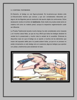 2.1 SUBTEMA: TESTIMONIOS
En Derecho, el testigo es una figura procesal. Es la persona que declara ante
un tribunal sobre hechos que conoce y que son considerados relevantes por
alguno de los litigantes para la resolución del asunto objeto de controversia. Dicha
declaración recibe el nombre de testimonio. Este medio de prueba existe tanto en
materia civil como en materia penal, aunque la respectiva reglamentación suele
ser diferente.
La Prueba Testimonial durante mucho tiempo ha sido considerada como inexacta
y en muchos casos falsa, ya que es muy difícil que todos los testigos declaren la
verdad de lo presenciado y mucho más la verdad de lo sucedido. Entonces la
disyuntiva nace en que el testigo es un aporte a muchos de los elementos que
nacen del supuesto delito pero no puede aclarar todos, ya que en un proceso no
existe únicamente un solo testigo sino en ocasiones algunos testigos que aportan
con pistas y testimonios para esclarecer el caso.
 
