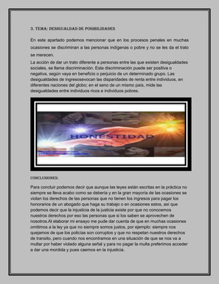 3. TEMA: DESIGUALDAD DE POSIBILIDADES
En este apartado podemos mencionar que en los procesos penales en muchas
ocasiones se discriminan a las personas indígenas o pobre y no se les da el trato
se merecen.
La acción de dar un trato diferente a personas entre las que existen desigualdades
sociales, se llama discriminación. Esta discriminación puede ser positiva o
negativa, según vaya en beneficio o perjuicio de un determinado grupo. Las
desigualdades de ingresosevocan las disparidades de renta entre individuos, en
diferentes naciones del globo; en el seno de un mismo país, mide las
desigualdades entre individuos ricos e individuos pobres.
CONCLUSIONES:
Para concluir podemos decir que aunque las leyes están escritas en la práctica no
siempre se lleva acabo como se debería y en la gran mayoría de las ocasiones se
violan los derechos de las personas que no tienen los ingresos para pagar los
honorarios de un abogado que haga su trabajo o en ocasiones estos, así que
podemos decir que la injusticia de la justicia existe por que no conocemos
nuestros derechos por eso las personas que si los saben se aprovechen de
nosotros.Al elaborar mi ensayo me pude dar cuenta de que en muchas ocasiones
omitimos a la ley ya que no siempre somos justos, por ejemplo: siempre nos
quejamos de que los policías son corruptos y que no respetan nuestros derechos
de transito, pero cuando nos encontramos en una situación de que se nos va a
multar por haber violado alguna señal y para no pagar la multa preferimos acceder
a dar una mordida y pues caemos en la injusticia.
 