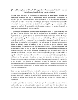 ¿Por qué los negativos cambios climáticos y ambientales son producto de la inadecuada
y despiadada explotación de los recursos naturales?
Desde el inicio el hombre ha intervenido en el equilibrio de la tierra para satisfacer sus
necesidades primarias que son la alimentación, salud, vestimenta y de vivienda, es
evidente que ésta explotación de los recursos naturales no es inadecuada ni despiadada
pues su fin es noble y necesario. Sin embargo con el paso del tiempo las necesidades
empezaron a extralimitarse por el crecimiento demográfico y por las necesidades
secundarias producto de la evolución económica que encuentra en la naturaleza toda su
materia prima, descuidando su regeneración.
La explotación por parte del hombre de los recursos naturales ha superado estándares
que no se creían posibles. Una de las explotaciones de recursos naturales más
importantes es la agrícola donde se reemplazan la biodiversidad por plantas de mayor
demanda que otras y fueron acabando con su producción y dañando ecosistemas al
punto de extinguirlos, ya que sobrevivían con éstas. Otro tipo de explotación de recursos y
quizá el que genera daños más impactantes y perjudicial es el de subsuelo tal como minas
donde se pueden extraer el carbón el oro el petróleo y demás minerales cuya
comercialización es cuantiosa, donde producen deforestación, y paisajes desérticos, que
disminuyen la calidad de vida de todos los seres vivientes, éstos como efectos directos de
la explotación, pero si el análisis trasciende el corto lapso que muestra la destrucción se
entiende el motivo del por qué la destrucción indiscriminada y es que las actividades de
explotación han ido reemplazando al hombre por maquinas y exiliando a otra parte de la
población a las grandes ciudades, lo cual se presenta la concentración de
desplazamientos, esto generando poca oposición hasta de tipo jurídico en la explotación
de los recursos . No obstante la explotación no solo se encuentra de las maneras
anteriormente mencionadas sino en los animales destinados a ser alimento cotidiano en
los comedores de la gran mayoría de familias y entre más frecuente sea el consumo más
tardía es su regeneración.
Claro está que la desconsideración frente a los recursos no es solamente propia de las
empresas industriales y agrícolas, sino de la población en general, debido al uso de los
recursos tales como el agua, la luz, que provoca también una mayor demanda en cuanto
al bienestar familiar que termina por convertirse en un lucro y pretexto para la
explotación.
Se están agotando las reservas del planeta por la explotación, se reemplaza la
biodiversidad por la estandarización haciendo un modelo de vida dependiendo del
petróleo, a esto suma las capas subterráneas se están secando, la atmosfera se esta
 