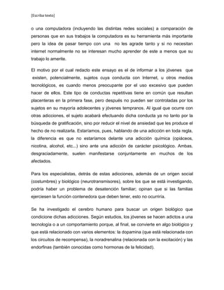 [Escriba texto]
o una computadora (incluyendo las distintas redes sociales) a comparación de
personas que en sus trabajos la computadora es su herramienta más importante
pero la idea de pasar tiempo con una no les agrade tanto y si no necesitan
internet normalmente no se interesan mucho aprender de este a menos que su
trabajo lo amerite.
El motivo por el cual redacto este ensayo es el de informar a los jóvenes que
existen, potencialmente, sujetos cuya conducta con Internet, u otros medios
tecnológicos, es cuando menos preocupante por el uso excesivo que pueden
hacer de ellos. Este tipo de conductas repetitivas tiene en común que resultan
placenteras en la primera fase, pero después no pueden ser controladas por los
sujetos en su mayoría adolecentes y jóvenes tempranos. Al igual que ocurre con
otras adicciones, el sujeto acabará efectuando dicha conducta ya no tanto por la
búsqueda de gratificación, sino por reducir el nivel de ansiedad que les produce el
hecho de no realizarla. Estaríamos, pues, hablando de una adicción en toda regla,
la diferencia es que no estaríamos delante una adicción química (opiáceos,
nicotina, alcohol, etc...) sino ante una adicción de carácter psicológico. Ambas,
desgraciadamente, suelen manifestarse conjuntamente en muchos de los
afectados.
Para los especialistas, detrás de estas adicciones, además de un origen social
(costumbres) y biológico (neurotransmisores), sobre los que se está investigando,
podría haber un problema de desatención familiar; opinan que si las familias
ejerciesen la función contenedora que deben tener, esto no ocurriría.
Se ha investigado el cerebro humano para buscar un origen biológico que
condicione dichas adicciones. Según estudios, los jóvenes se hacen adictos a una
tecnología o a un comportamiento porque, al final, se convierte en algo biológico y
que está relacionado con varios elementos: la dopamina (que está relacionada con
los circuitos de recompensa), la noradrenalina (relacionada con la excitación) y las
endorfinas (también conocidas como hormonas de la felicidad).
 