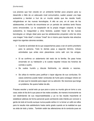 [Escriba texto]
Los jóvenes que han crecido en un ambiente familiar poco propicio para su
desarrollo o falto de un adecuado nivel comunicativo, suelen poseer una baja
autoestima y tienden a huir de un mundo adulto que les resulta hostil,
refugiándose en las nuevas tecnologías. A ello se une, en el caso de los
adolescentes, el hecho de encontrarse en un periodo de cambios tanto físicos
como emocionales. La no aceptación de la propia imagen corporal, la baja
autoestima, la inseguridad y otros factores, pueden hacer de las nuevas
tecnologías un refugio ideal para que los adolescentes proyecten ante los otros
una imagen "más ideal" o incluso "irreal" de sí mismo para hacerla más atractiva
según los vigentes cánones sociales.
Cuando la actividad de la que sospechamos pasa a ser el centro prioritario
para la persona. Todo lo demás pasa a segundo término, incluso
actividades que antes eran placenteras como salir con los amigos.
Si se confirma un aislamiento del resto de la familia. Se pasa horas
encerrado en su habitación y le cuesta respetar incluso los horarios de
comida o sueño.
Se vuelve huraño y discute fácilmente, no atiende a razones.
Se utiliza la mentira para justificar o tapar algunas de sus conductas. En
casos extremos puede haber conductas de hurto para conseguir dinero en
el caso que lo necesite para seguir con su adicción. No reconoce que tenga
un problema. No quiere hablar de ello.
Fracaso escolar y social esto ya que poco a poco su mundo gira en torno a una
cosa; estar al día de lo que pasa en las redes sociales, de manera inconsciente se
van deslindando de sus responsabilidades y ya no les resulta importante el
establecer platicas de forma personal quizá cambiando este interés por conocer a
gente de todo el mundo aunque nunca pueda verlos ni ir a tomar un café con ellos
pero le resulta más satisfactorio hasta cierto grado cuando en la realidad es que
se aísla de todo y todos. También están las alteraciones de la conducta pues se
 