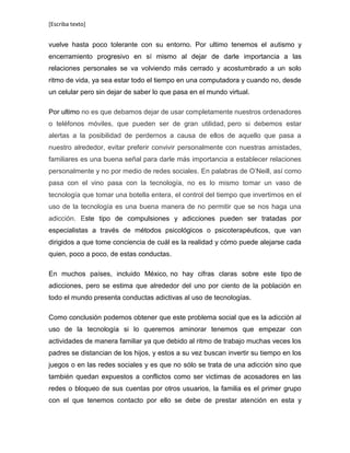 [Escriba texto]
vuelve hasta poco tolerante con su entorno. Por ultimo tenemos el autismo y
encerramiento progresivo en sí mismo al dejar de darle importancia a las
relaciones personales se va volviendo más cerrado y acostumbrado a un solo
ritmo de vida, ya sea estar todo el tiempo en una computadora y cuando no, desde
un celular pero sin dejar de saber lo que pasa en el mundo virtual.
Por ultimo no es que debamos dejar de usar completamente nuestros ordenadores
o teléfonos móviles, que pueden ser de gran utilidad, pero si debemos estar
alertas a la posibilidad de perdernos a causa de ellos de aquello que pasa a
nuestro alrededor, evitar preferir convivir personalmente con nuestras amistades,
familiares es una buena señal para darle más importancia a establecer relaciones
personalmente y no por medio de redes sociales. En palabras de O’Neill, así como
pasa con el vino pasa con la tecnología, no es lo mismo tomar un vaso de
tecnología que tomar una botella entera, el control del tiempo que invertimos en el
uso de la tecnología es una buena manera de no permitir que se nos haga una
adicción. Este tipo de compulsiones y adicciones pueden ser tratadas por
especialistas a través de métodos psicológicos o psicoterapéuticos, que van
dirigidos a que tome conciencia de cuál es la realidad y cómo puede alejarse cada
quien, poco a poco, de estas conductas.
En muchos países, incluido México, no hay cifras claras sobre este tipo de
adicciones, pero se estima que alrededor del uno por ciento de la población en
todo el mundo presenta conductas adictivas al uso de tecnologías.
Como conclusión podemos obtener que este problema social que es la adicción al
uso de la tecnología si lo queremos aminorar tenemos que empezar con
actividades de manera familiar ya que debido al ritmo de trabajo muchas veces los
padres se distancian de los hijos, y estos a su vez buscan invertir su tiempo en los
juegos o en las redes sociales y es que no sólo se trata de una adicción sino que
también quedan expuestos a conflictos como ser victimas de acosadores en las
redes o bloqueo de sus cuentas por otros usuarios, la familia es el primer grupo
con el que tenemos contacto por ello se debe de prestar atención en esta y
 