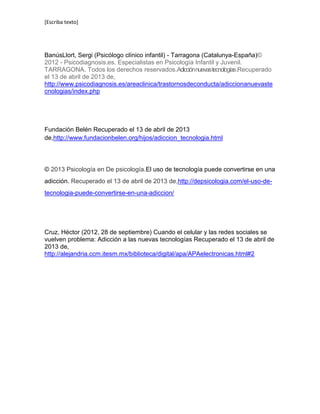 [Escriba texto]
BanúsLlort, Sergi (Psicólogo clínico infantil) - Tarragona (Catalunya-España)©
2012 - Psicodiagnosis.es. Especialistas en Psicología Infantil y Juvenil.
TARRAGONA. Todos los derechos reservados.Adicciónnuevastecnologías.Recuperado
el 13 de abril de 2013 de,
http://www.psicodiagnosis.es/areaclinica/trastornosdeconducta/adiccionanuevaste
cnologias/index.php
Fundación Belén Recuperado el 13 de abril de 2013
de,http://www.fundacionbelen.org/hijos/adiccion_tecnologia.html
© 2013 Psicología en De psicología.El uso de tecnología puede convertirse en una
adicción. Recuperado el 13 de abril de 2013 de,http://depsicologia.com/el-uso-de-
tecnologia-puede-convertirse-en-una-adiccion/
Cruz, Héctor (2012, 28 de septiembre) Cuando el celular y las redes sociales se
vuelven problema: Adicción a las nuevas tecnologías Recuperado el 13 de abril de
2013 de,
http://alejandria.ccm.itesm.mx/biblioteca/digital/apa/APAelectronicas.html#2
 