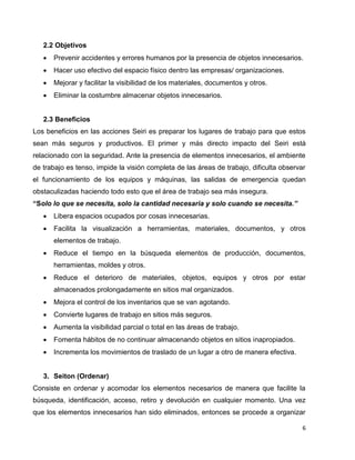 6
2.2 Objetivos
 Prevenir accidentes y errores humanos por la presencia de objetos innecesarios.
 Hacer uso efectivo del espacio físico dentro las empresas/ organizaciones.
 Mejorar y facilitar la visibilidad de los materiales, documentos y otros.
 Eliminar la costumbre almacenar objetos innecesarios.
2.3 Beneficios
Los beneficios en las acciones Seiri es preparar los lugares de trabajo para que estos
sean más seguros y productivos. El primer y más directo impacto del Seiri está
relacionado con la seguridad. Ante la presencia de elementos innecesarios, el ambiente
de trabajo es tenso, impide la visión completa de las áreas de trabajo, dificulta observar
el funcionamiento de los equipos y máquinas, las salidas de emergencia quedan
obstaculizadas haciendo todo esto que el área de trabajo sea más insegura.
“Solo lo que se necesita, solo la cantidad necesaria y solo cuando se necesita.”
 Libera espacios ocupados por cosas innecesarias.
 Facilita la visualización a herramientas, materiales, documentos, y otros
elementos de trabajo.
 Reduce el tiempo en la búsqueda elementos de producción, documentos,
herramientas, moldes y otros.
 Reduce el deterioro de materiales, objetos, equipos y otros por estar
almacenados prolongadamente en sitios mal organizados.
 Mejora el control de los inventarios que se van agotando.
 Convierte lugares de trabajo en sitios más seguros.
 Aumenta la visibilidad parcial o total en las áreas de trabajo.
 Fomenta hábitos de no continuar almacenando objetos en sitios inapropiados.
 Incrementa los movimientos de traslado de un lugar a otro de manera efectiva.
3. Seiton (Ordenar)
Consiste en ordenar y acomodar los elementos necesarios de manera que facilite la
búsqueda, identificación, acceso, retiro y devolución en cualquier momento. Una vez
que los elementos innecesarios han sido eliminados, entonces se procede a organizar
 