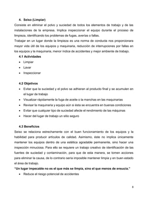 8
4. Seiso (Limpiar)
Consiste en eliminar el polvo y suciedad de todos los elementos de trabajo y de las
instalaciones de la empresa. Implica inspeccionar el equipo durante el proceso de
limpieza, identificando los problemas de fugas, averías o fallas.
Trabajar en un lugar donde la limpieza es una norma de conducta nos proporcionara
mayor vida útil de los equipos y maquinaria, reducción de interrupciones por fallas en
los equipos y la maquinaria, menor índice de accidentes y mejor ambiente de trabajo.
4.1 Actividades
 Limpiar
 Lavar
 Inspeccionar
4.2 Objetivos
 Evitar que la suciedad y el polvo se adhieran al producto final y se acumulen en
el lugar de trabajo
 Visualizar rápidamente la fuga de aceite o la manchas en las maquinarias
 Revisar la maquinaria y equipo aún si ésta se encuentra en buenas condiciones
 Evitar que cualquier tipo de suciedad afecte el rendimiento de las máquinas
 Hacer del lugar de trabajo un sitio seguro
4.3 Beneficios
Seiso se relaciona estrechamente con el buen funcionamiento de los equipos y la
habilidad para producir artículos de calidad. Asimismo, éste no implica únicamente
mantener los equipos dentro de una estética agradable permanente, sino hacer una
inspección minuciosa. Para ello se requiere un trabajo creativo de identificación de las
fuentes de suciedad y contaminación, para que de esta manera, se tomen acciones
para eliminar la causa, de lo contrario sería imposible mantener limpia y en buen estado
el área de trabajo.
“Un lugar impecable no es el que más se limpia, sino el que menos de ensucia.”
 Reduce el riesgo potencial de accidentes
 