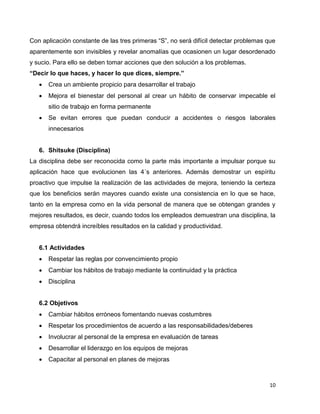 10
Con aplicación constante de las tres primeras “S”, no será difícil detectar problemas que
aparentemente son invisibles y revelar anomalías que ocasionen un lugar desordenado
y sucio. Para ello se deben tomar acciones que den solución a los problemas.
“Decir lo que haces, y hacer lo que dices, siempre.”
 Crea un ambiente propicio para desarrollar el trabajo
 Mejora el bienestar del personal al crear un hábito de conservar impecable el
sitio de trabajo en forma permanente
 Se evitan errores que puedan conducir a accidentes o riesgos laborales
innecesarios
6. Shitsuke (Disciplina)
La disciplina debe ser reconocida como la parte más importante a impulsar porque su
aplicación hace que evolucionen las 4´s anteriores. Además demostrar un espíritu
proactivo que impulse la realización de las actividades de mejora, teniendo la certeza
que los beneficios serán mayores cuando existe una consistencia en lo que se hace,
tanto en la empresa como en la vida personal de manera que se obtengan grandes y
mejores resultados, es decir, cuando todos los empleados demuestran una disciplina, la
empresa obtendrá increíbles resultados en la calidad y productividad.
6.1 Actividades
 Respetar las reglas por convencimiento propio
 Cambiar los hábitos de trabajo mediante la continuidad y la práctica
 Disciplina
6.2 Objetivos
 Cambiar hábitos erróneos fomentando nuevas costumbres
 Respetar los procedimientos de acuerdo a las responsabilidades/deberes
 Involucrar al personal de la empresa en evaluación de tareas
 Desarrollar el liderazgo en los equipos de mejoras
 Capacitar al personal en planes de mejoras
 