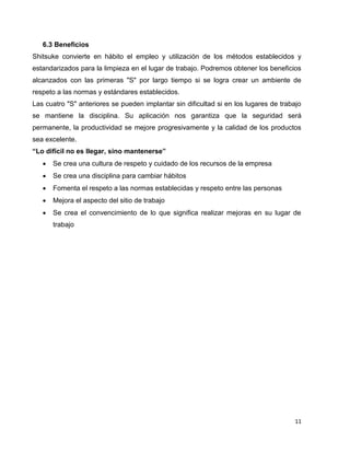 11
6.3 Beneficios
Shitsuke convierte en hábito el empleo y utilización de los métodos establecidos y
estandarizados para la limpieza en el lugar de trabajo. Podremos obtener los beneficios
alcanzados con las primeras "S" por largo tiempo si se logra crear un ambiente de
respeto a las normas y estándares establecidos.
Las cuatro "S" anteriores se pueden implantar sin dificultad si en los lugares de trabajo
se mantiene la disciplina. Su aplicación nos garantiza que la seguridad será
permanente, la productividad se mejore progresivamente y la calidad de los productos
sea excelente.
“Lo difícil no es llegar, sino mantenerse”
 Se crea una cultura de respeto y cuidado de los recursos de la empresa
 Se crea una disciplina para cambiar hábitos
 Fomenta el respeto a las normas establecidas y respeto entre las personas
 Mejora el aspecto del sitio de trabajo
 Se crea el convencimiento de lo que significa realizar mejoras en su lugar de
trabajo
 