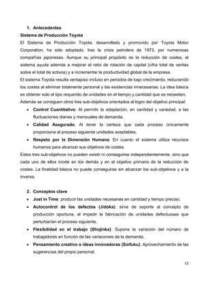 13
1. Antecedentes
Sistema de Producción Toyota
El Sistema de Producción Toyota, desarrollado y promovido por Toyota Motor
Corporation, ha sido adoptado, tras la crisis petrolera de 1973, por numerosas
compañías japonesas. Aunque su principal propósito es la reducción de costes, el
sistema ayuda además a mejorar el ratio de rotación de capital (cifra total de ventas
sobre el total de activos) y a incrementar la productividad global de la empresa.
El sistema Toyota resulta ventajoso incluso en periodos de bajo crecimiento, reduciendo
los costes al eliminar totalmente personal y las existencias innecesarias. La idea básica
es obtener solo el tipo requerido de unidades en el tiempo y cantidad que se necesiten.
Además se consiguen otros tres sub-objetivos orientados al logro del objetivo principal:
 Control Cuantitativo: Al permitir la adaptación, en cantidad y variedad, a las
fluctuaciones diarias y mensuales de demanda.
 Calidad Asegurada: Al tener la certeza que cada proceso únicamente
proporciona al proceso siguiente unidades aceptables.
 Respeto por la Dimensión Humana: En cuanto el sistema utiliza recursos
humanos para alcanzar sus objetivos de costes.
Estos tres sub-objetivos no pueden existir ni conseguirse independientemente, sino que
cada uno de ellos incide en los demás y en el objetivo primario de la reducción de
costes. La finalidad básica no puede conseguirse sin alcanzar los sub-objetivos y a la
inversa.
2. Conceptos clave
 Just in Time: producir las unidades necesarias en cantidad y tiempo preciso.
 Autocontrol de los defectos (Jidoka): sirve de soporte al concepto de
producción oportuna, al impedir la fabricación de unidades defectuosas que
perturbarían el proceso siguiente.
 Flexibilidad en el trabajo (Shojinka): Supone la variación del número de
trabajadores en función de las variaciones de la demanda.
 Pensamiento creativo o ideas innovadoras (Soifuku): Aprovechamiento de las
sugerencias del propio personal.
 