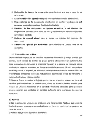 15
3. Reducción del tiempo de preparación para disminuir a su vez el plazo de su
fabricación.
4. Estandarización de operaciones para conseguir el equilibrado de la cadena.
5. Disposiciones de la maquinaria (distribución en planta) y polivalencia del
personal según el concepto de flexibilidad del trabajo.
6. Fomento de las actividades en grupos reducidos y del sistema de
sugerencias para reducir la mano de obra y elevar la moral de los trabajadores
(Círculos de calidad).
7. Sistema de control visual para la puesta en práctica del concepto de
autocontrol.
8. Sistema de “gestión por funciones” para promover la Calidad Total en la
compañía.
2.1 Producción Just in Time
Expresa la idea de producir las unidades necesarias en cantidad y tiempo preciso, por
ejemplo, en el proceso de montaje de piezas para la fabricación de un automóvil, los
tipos necesarios de elementos a ensamblar llegaran a la cadena de montaje, como
resultado de procesos anteriores, en tiempo y cantidad adecuados. Si esto se consigue
en el conjunto de la empresa, se eliminaran totalmente las existencias innecesarias, no
requiriéndose almacenes excesivos, reduciéndose además los costes de transporte y
mejorando el ratio de rotación capital.
El Sistema Toyota considera el flujo de producción en el sentido inverso, es decir, el
personal que interviene en un proceso dado, habrá de acudir al proceso anterior para
recoger las unidades necesarias en la cantidad y momento adecuado, para que dicho
proceso anterior solo unidades en cantidad suficiente para reemplazar las que ha
entregado.
2.2 Kanban
El tipo y cantidad de unidades de anotan en una ficha llamada Kanban, que se envía
desde el proceso posterior al personal del anterior, de modo que todos los procesos se
conecten entre sí.
El Kanban apoya en los siguientes elementos:
 