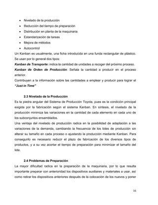 16
 Nivelado de la producción
 Reducción del tiempo de preparación
 Distribución en planta de la maquinaria
 Estandarización de tareas
 Mejora de métodos
 Autocontrol
Un Kanban es usualmente, una ficha introducida en una funda rectangular de plástico.
Se usan por lo general dos tipos:
Kanban de Transporte: indica la cantidad de unidades a recoger del próximo proceso.
Kanban de Orden de Producción: Señala la cantidad a producir en el proceso
anterior.
Contribuyen a la información sobre las cantidades a emplear y producir para lograr el
“Just in Time”
2.3 Nivelado de la Producción
Es la piedra angular del Sistema de Producción Toyota, pues es la condición principal
exigida por la fabricación según el sistema Kanban. En síntesis, el nivelado de la
producción minimiza las variaciones en la cantidad de cada elemento en cada uno de
los subconjuntos ensamblados.
Una ventaja del nivelado de producción radica en la posibilidad de adaptación a las
variaciones de la demanda, cambiando la frecuencia de los lotes de producción sin
alterar su tamaño en cada proceso o ajustando la producción mediante Kanban. Para
conseguirlo es necesario reducir el plazo de fabricación de los diversos tipos de
productos, y a su vez acortar el tiempo de preparación para minimizar el tamaño del
lote.
2.4 Problemas de Preparación
La mayor dificultad radica en la preparación de la maquinaria, por lo que resulta
importante preparar con anterioridad los dispositivos auxiliares y materiales a usar, así
como retirar los dispositivos anteriores después de la colocación de los nuevos y poner
 