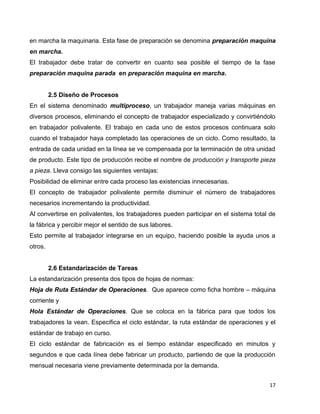 17
en marcha la maquinaria. Esta fase de preparación se denomina preparación maquina
en marcha.
El trabajador debe tratar de convertir en cuanto sea posible el tiempo de la fase
preparación maquina parada en preparación maquina en marcha.
2.5 Diseño de Procesos
En el sistema denominado multiproceso, un trabajador maneja varias máquinas en
diversos procesos, eliminando el concepto de trabajador especializado y convirtiéndolo
en trabajador polivalente. El trabajo en cada uno de estos procesos continuara solo
cuando el trabajador haya completado las operaciones de un ciclo. Como resultado, la
entrada de cada unidad en la línea se ve compensada por la terminación de otra unidad
de producto. Este tipo de producción recibe el nombre de producción y transporte pieza
a pieza. Lleva consigo las siguientes ventajas:
Posibilidad de eliminar entre cada proceso las existencias innecesarias.
El concepto de trabajador polivalente permite disminuir el número de trabajadores
necesarios incrementando la productividad.
Al convertirse en polivalentes, los trabajadores pueden participar en el sistema total de
la fábrica y percibir mejor el sentido de sus labores.
Esto permite al trabajador integrarse en un equipo, haciendo posible la ayuda unos a
otros.
2.6 Estandarización de Tareas
La estandarización presenta dos tipos de hojas de normas:
Hoja de Ruta Estándar de Operaciones. Que aparece como ficha hombre – máquina
corriente y
Hola Estándar de Operaciones. Que se coloca en la fábrica para que todos los
trabajadores la vean. Especifica el ciclo estándar, la ruta estándar de operaciones y el
estándar de trabajo en curso.
El ciclo estándar de fabricación es el tiempo estándar especificado en minutos y
segundos e que cada línea debe fabricar un producto, partiendo de que la producción
mensual necesaria viene previamente determinada por la demanda.
 