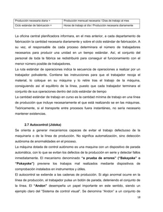 18
Producción necesaria diaria = Producción mensual necesaria / Días de trabajo al mes
Ciclo estándar de fabricación = Horas de trabajo al día / Producción necesaria diariamente
La oficina central planificadora informara, en el mes anterior, a cada departamento de
fabricación la cantidad necesaria diariamente y sobre el ciclo estándar de fabricación. A
su vez, el responsable de cada proceso determinara el número de trabajadores
necesarios para producir una unidad en un tiempo estándar. Así, el conjunto del
personal de toda la fábrica se redistribuirá para conseguir el funcionamiento con el
menor número posible de trabajadores.
La ruta estándar de operaciones indica la secuencia de operaciones a realizar por un
trabajador polivalente. Contiene las instrucciones para que el trabajador recoja el
material, lo coloque en su máquina y lo retire tras el trabajo de la máquina,
consiguiendo así el equilibrio de la línea, puesto que cada trabajador terminara el
conjunto de sus operaciones dentro del ciclo estándar de tiempo
La cantidad estándar de trabajo en curso es la cantidad mínima de trabajo en una línea
de producción que incluye necesariamente el que está realizando se en las máquinas.
Teóricamente, si el transporte entre procesos fuera instantáneo, no sería necesario
mantener existencias.
2.7 Autocontrol (Jidoka)
Se orienta a generar mecanismos capaces de evitar el trabajo defectuoso de la
maquinaria o de la línea de producción. No significa automatización, sino detección
autónoma de anormalidades en el proceso.
La máquina dotada de control autónomo es una maquina con un dispositivo de parada
automática, con lo que se evitan los defectos de la producción en serie y detectar fallos
inmediatamente. El mecanismo denominado “a prueba de errores” (“Bakayoke” o
“Pokayoke”) previene los trabajos mal realizados mediante dispositivos de
comprobación instalados en instrumentos y útiles.
El autocontrol se extiende a las cadenas de producción. Si algo anormal ocurre en la
línea de producción, el trabajador pulsa un botón de parada, deteniendo el conjunto de
la línea. El “Andon” desempeña un papel importante en este sentido, siendo un
ejemplo claro del “Sistema de control visual”. Se denomina “Andon” a un conjunto de
 