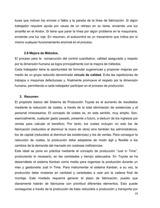 19
luces que indican los errores o fallos y la parada de la línea de fabricación. Si algún
trabajador requiere ayuda por causa de un retraso en su tarea, enciende una luz
amarilla en el Andon. Si tiene que parar la línea por algún problema en la maquinaria,
enciende una luz roja. En resumen, el autocontrol es un mecanismo que indica por sí
mismo cualquier funcionamiento anormal en el proceso.
2.8 Mejora de Métodos.
El proceso para la consecución del control cuantitativo, calidad asegurada y respeto
por la dimensión humana se logra principalmente con la mejora de métodos.
Cada trabajador tiene la oportunidad de formular sugerencias y proponer mejoras por
medio de un grupo reducido denominado círculo de calidad. Evita las repeticiones de
trabajos o maquinas defectuosas y, finalmente promueve el respeto por la dimensión
humana, permitiendo a cada trabajador participar en el proceso de producción.
3. Resumen
El propósito básico del Sistema de Producción Toyota es el aumento de resultados
mediante la reducción de costes, a través de la total eliminación de existencias y el
personal innecesarios. El concepto de costes es, en este sentido, muy amplio. Son,
esencialmente, cualquier gasto pasado, presente o futuro, a deducir de los ingresos por
ventas para calcular el beneficio. Por tanto, los costes incluyen no solo los de
fabricación (reducidos al disminuir la mano de obra) sino también los administrativos,
los de capital (reducidos al disminuir las existencias) y los de ventas. Para conseguir la
reducción de costes, la producción debe adaptarse de modo ágil y flexible a los
cambios de la demanda del mercado sin costosas ineficiencias.
Este ideal se pone en práctica mediante el concepto de producción “Just in Time”,
produciendo lo necesario, en las cantidades y tiempo adecuados. En Toyota se ha
desarrollado el sistema Kanban como medio para organizar la producción durante un
mes y gestionarla Just in Time. Para instrumentar el sistema Kanban, a su vez, la
producción debe nivelarse en cantidad y variedades a usar por la cadena final de
montaje. Este nivelado requerirá generar el plazo de fabricación, puesto que
diariamente habrán de fabricarse con prontitud diferentes elementos. Esto puede
conseguirse a través de la producción de lotes reducidos o producción y transporte por
 