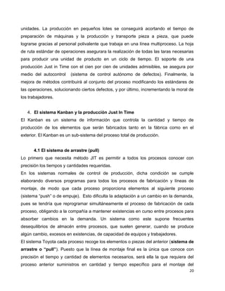 20
unidades. La producción en pequeños lotes se conseguirá acortando el tiempo de
preparación de máquinas y la producción y transporte pieza a pieza, que puede
lograrse gracias al personal polivalente que trabaja en una línea multiproceso. La hoja
de ruta estándar de operaciones asegurara la realización de todas las taras necesarias
para producir una unidad de producto en un ciclo de tiempo. El soporte de una
producción Just in Time con el cien por cien de unidades admisibles, se asegura por
medio del autocontrol (sistema de control autónomo de defectos). Finalmente, la
mejora de métodos contribuirá al conjunto del proceso modificando los estándares de
las operaciones, solucionando ciertos defectos, y por último, incrementando la moral de
los trabajadores.
4. El sistema Kanban y la producción Just In Time
El Kanban es un sistema de información que controla la cantidad y tiempo de
producción de los elementos que serán fabricados tanto en la fábrica como en el
exterior. El Kanban es un sub-sistema del proceso total de producción.
4.1 El sistema de arrastre (pull)
Lo primero que necesita método JIT es permitir a todos los procesos conocer con
precisión los tiempos y cantidades requeridas.
En los sistemas normales de control de producción, dicha condición se cumple
elaborando diversos programas para todos los procesos de fabricación y líneas de
montaje, de modo que cada proceso proporciona elementos al siguiente proceso
(sistema “push” o de empuje). Esto dificulta la adaptación a un cambio en la demanda,
pues se tendría que reprogramar simultáneamente el proceso de fabricación de cada
proceso, obligando a la compañía a mantener existencias en curso entre procesos para
absorber cambios en la demanda. Un sistema como este supone frecuentes
desequilibrios de almacén entre procesos, que suelen generar, cuando se produce
algún cambio, excesos en existencias, de capacidad de equipos y trabajadores.
El sistema Toyota cada proceso recoge los elementos o piezas del anterior (sistema de
arrastre o “pull”). Puesto que la línea de montaje final es la única que conoce con
precisión el tiempo y cantidad de elementos necesarios, será ella la que requiera del
proceso anterior suministros en cantidad y tiempo específico para el montaje del
 