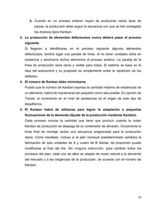 25
b. Cuando en un proceso anterior hayan de producirse varios tipos de
piezas, la producción debe seguir la secuencia con que se han entregado
los diversos tipos Kanban.
3. La producción de elementos defectuosos nunca deberá pasar al proceso
siguiente
Si llegaran a identificarse en el proceso siguiente algunos elementos
defectuosos, tendría lugar una parada de línea, al no tener unidades extra en
existencia y devolvería dichos elementos al proceso anterior. La parada de la
línea de producción seria obvia y visible para todos. El sistema se basa en la
idea del autocontrol y su propósito es simplemente evitar la repetición de los
defectos.
4. El número de Kanban debe minimizarse
Puesto que le número de Kanban expresa la cantidad máxima de existencias de
un elemento, habrá de mantenerse tan pequeño como sea posible. En opinión de
Toyota, el incremento en el nivel de existencias es el origen de todo tipo de
despilfarros.
5. El Kanban habrá de utilizarse para lograr la adaptación a pequeñas
fluctuaciones de la demanda (Ajuste de la producción mediante Kanban).
Cada proceso conoce la cantidad que tiene que producir cuando la orden
Kanban de producción se despega de su contenedor de almacén. Únicamente la
línea final de montaje recibe una secuencia programada para la producción
diaria. Como resultado, incluso si el plan mensual predeterminado señalara la
fabricación de seis unidades de A y cuatro de B diarias, tal proporción puede
modificarse al final del día. Sin ninguna instrucción, para cambiar todos los
procesos del plan, cada uno de ellos se adapta de modo natural a la demanda
del mercado y a las exigencias de la producción, de acuerdo con el número de
Kanban.
 