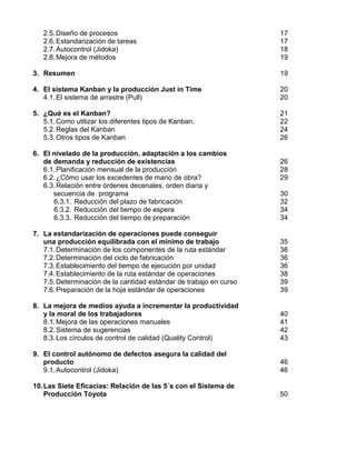 2.5.Diseño de procesos 17
2.6.Estandarización de tareas 17
2.7.Autocontrol (Jidoka) 18
2.8.Mejora de métodos 19
3. Resumen 19
4. El sistema Kanban y la producción Just in Time 20
4.1.El sistema de arrastre (Pull) 20
5. ¿Qué es el Kanban? 21
5.1.Como utilizar los diferentes tipos de Kanban. 22
5.2.Reglas del Kanban 24
5.3.Otros tipos de Kanban 26
6. El nivelado de la producción, adaptación a los cambios
de demanda y reducción de existencias 26
6.1.Planificación mensual de la producción 28
6.2.¿Cómo usar los excedentes de mano de obra? 29
6.3.Relación entre órdenes decenales, orden diaria y
secuencia de programa 30
6.3.1. Reducción del plazo de fabricación 32
6.3.2. Reducción del tiempo de espera 34
6.3.3. Reducción del tiempo de preparación 34
7. La estandarización de operaciones puede conseguir
una producción equilibrada con el mínimo de trabajo 35
7.1.Determinación de los componentes de la ruta estándar 36
7.2.Determinación del ciclo de fabricación 36
7.3.Establecimiento del tiempo de ejecución por unidad 36
7.4.Establecimiento de la ruta estándar de operaciones 38
7.5.Determinación de la cantidad estándar de trabajo en curso 39
7.6.Preparación de la hoja estándar de operaciones 39
8. La mejora de medios ayuda a incrementar la productividad
y la moral de los trabajadores 40
8.1.Mejora de las operaciones manuales 41
8.2.Sistema de sugerencias 42
8.3.Los círculos de control de calidad (Quality Control) 43
9. El control autónomo de defectos asegura la calidad del
producto 46
9.1.Autocontrol (Jidoka) 46
10.Las Siete Eficacias: Relación de las 5´s con el Sistema de
Producción Toyota 50
 