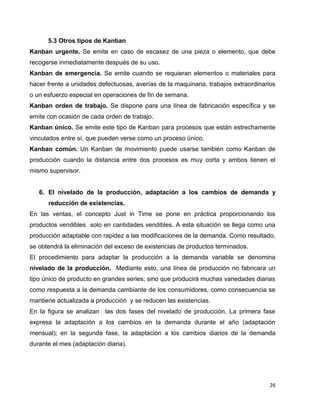 26
5.3 Otros tipos de Kanban
Kanban urgente. Se emite en caso de escasez de una pieza o elemento, que debe
recogerse inmediatamente después de su uso.
Kanban de emergencia. Se emite cuando se requieran elementos o materiales para
hacer frente a unidades defectuosas, averías de la maquinaria, trabajos extraordinarios
o un esfuerzo especial en operaciones de fin de semana.
Kanban orden de trabajo. Se dispone para una línea de fabricación específica y se
emite con ocasión de cada orden de trabajo.
Kanban único. Se emite este tipo de Kanban para procesos que están estrechamente
vinculados entre sí, que pueden verse como un proceso único.
Kanban común. Un Kanban de movimiento puede usarse también como Kanban de
producción cuando la distancia entre dos procesos es muy corta y ambos tienen el
mismo supervisor.
6. El nivelado de la producción, adaptación a los cambios de demanda y
reducción de existencias.
En las ventas, el concepto Just in Time se pone en práctica proporcionando los
productos vendibles solo en cantidades vendibles. A esta situación se llega como una
producción adaptable con rapidez a las modificaciones de la demanda. Como resultado,
se obtendrá la eliminación del exceso de existencias de productos terminados.
El procedimiento para adaptar la producción a la demanda variable se denomina
nivelado de la producción. Mediante esto, una línea de producción no fabricara un
tipo único de producto en grandes series; sino que producirá muchas variedades diarias
como respuesta a la demanda cambiante de los consumidores, como consecuencia se
mantiene actualizada a producción y se reducen las existencias.
En la figura se analizan las dos fases del nivelado de producción. La primera fase
expresa la adaptación a los cambios en la demanda durante el año (adaptación
mensual); en la segunda fase, la adaptación a los cambios diarios de la demanda
durante el mes (adaptación diaria).
 