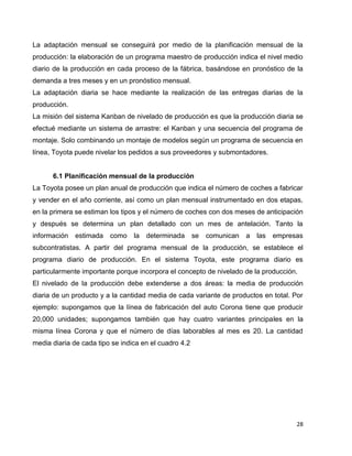 28
La adaptación mensual se conseguirá por medio de la planificación mensual de la
producción: la elaboración de un programa maestro de producción indica el nivel medio
diario de la producción en cada proceso de la fábrica, basándose en pronóstico de la
demanda a tres meses y en un pronóstico mensual.
La adaptación diaria se hace mediante la realización de las entregas diarias de la
producción.
La misión del sistema Kanban de nivelado de producción es que la producción diaria se
efectué mediante un sistema de arrastre: el Kanban y una secuencia del programa de
montaje. Solo combinando un montaje de modelos según un programa de secuencia en
línea, Toyota puede nivelar los pedidos a sus proveedores y submontadores.
6.1 Planificación mensual de la producción
La Toyota posee un plan anual de producción que indica el número de coches a fabricar
y vender en el año corriente, así como un plan mensual instrumentado en dos etapas,
en la primera se estiman los tipos y el número de coches con dos meses de anticipación
y después se determina un plan detallado con un mes de antelación. Tanto la
información estimada como la determinada se comunican a las empresas
subcontratistas. A partir del programa mensual de la producción, se establece el
programa diario de producción. En el sistema Toyota, este programa diario es
particularmente importante porque incorpora el concepto de nivelado de la producción.
El nivelado de la producción debe extenderse a dos áreas: la media de producción
diaria de un producto y a la cantidad media de cada variante de productos en total. Por
ejemplo: supongamos que la línea de fabricación del auto Corona tiene que producir
20,000 unidades; supongamos también que hay cuatro variantes principales en la
misma línea Corona y que el número de días laborables al mes es 20. La cantidad
media diaria de cada tipo se indica en el cuadro 4.2
 