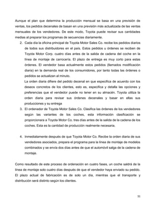 31
Aunque el plan que determina la producción mensual se basa en una previsión de
ventas, los pedidos decenales de basan en una previsión más actualizada de las ventas
mensuales de los vendedores. De este modo, Toyota puede revisar sus cantidades
medias al preparar los programas de secuencias diariamente.
2. Cada día la oficina principal de Toyota Motor Sales Co. recibe los pedidos diarios
de todos sus distribuidores en el país. Estos pedidos u órdenes se reciben de
Toyota Motor Corp. cuatro días antes de la salida de cadena del coche en la
línea de montaje de carrocería. El plazo de entrega es muy corto para estas
órdenes. El vendedor basa actualmente estos pedidos (llamados modificación
diaria) en la demanda real de los consumidores, por tanto todas las órdenes o
pedidos se actualizan al minuto.
La orden diaria difiere del pedido decenal en que especifica de acuerdo con los
deseos concretos de los clientes, esto es, especifica y detalla las opciones y
preferencias que el vendedor puede no tener en su almacén. Toyota utiliza la
orden diaria para revisar sus órdenes decenales y basar en ellas sus
producciones y su entrega
3. El ordenador de Toyota Motor Sales Co. Clasifica las órdenes de los vendedores
según las variantes de los coches, esta información clasificación se
proporcionara a Toyota Motor Co. tres días antes de la salida de la cadena de los
coches. Esta es la cantidad de producción realmente necesaria.
4. Inmediatamente después de que Toyota Motor Co. Recibe la orden diaria de sus
vendedores asociados, prepara el programa para la línea de montaje de modelos
combinados y se envía dos días antes de que el automóvil salga de la cadena de
montaje.
Como resultado de este proceso de ordenación en cuatro fases, un coche saldrá de la
línea de montaje solo cuatro días después de que el vendedor haya enviado su pedido.
El plazo actual de fabricación es de solo un día, mientras que el transporte y
distribución será distinto según los clientes.
 