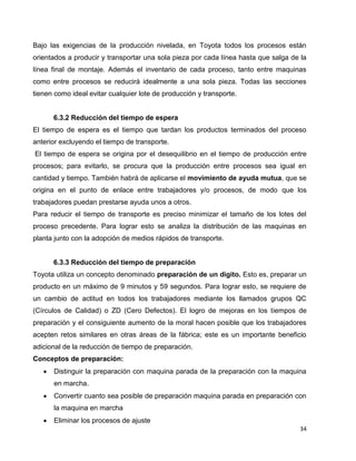 34
Bajo las exigencias de la producción nivelada, en Toyota todos los procesos están
orientados a producir y transportar una sola pieza por cada línea hasta que salga de la
línea final de montaje. Además el inventario de cada proceso, tanto entre maquinas
como entre procesos se reducirá idealmente a una sola pieza. Todas las secciones
tienen como ideal evitar cualquier lote de producción y transporte.
6.3.2 Reducción del tiempo de espera
El tiempo de espera es el tiempo que tardan los productos terminados del proceso
anterior excluyendo el tiempo de transporte.
El tiempo de espera se origina por el desequilibrio en el tiempo de producción entre
procesos; para evitarlo, se procura que la producción entre procesos sea igual en
cantidad y tiempo. También habrá de aplicarse el movimiento de ayuda mutua, que se
origina en el punto de enlace entre trabajadores y/o procesos, de modo que los
trabajadores puedan prestarse ayuda unos a otros.
Para reducir el tiempo de transporte es preciso minimizar el tamaño de los lotes del
proceso precedente. Para lograr esto se analiza la distribución de las maquinas en
planta junto con la adopción de medios rápidos de transporte.
6.3.3 Reducción del tiempo de preparación
Toyota utiliza un concepto denominado preparación de un digito. Esto es, preparar un
producto en un máximo de 9 minutos y 59 segundos. Para lograr esto, se requiere de
un cambio de actitud en todos los trabajadores mediante los llamados grupos QC
(Círculos de Calidad) o ZD (Cero Defectos). El logro de mejoras en los tiempos de
preparación y el consiguiente aumento de la moral hacen posible que los trabajadores
acepten retos similares en otras áreas de la fábrica; este es un importante beneficio
adicional de la reducción de tiempo de preparación.
Conceptos de preparación:
 Distinguir la preparación con maquina parada de la preparación con la maquina
en marcha.
 Convertir cuanto sea posible de preparación maquina parada en preparación con
la maquina en marcha
 Eliminar los procesos de ajuste
 