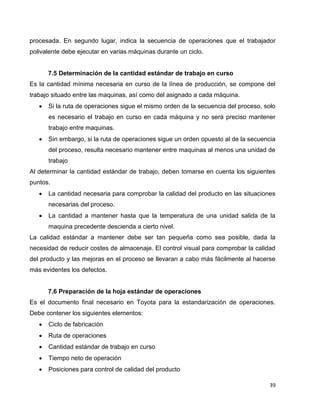 39
procesada. En segundo lugar, indica la secuencia de operaciones que el trabajador
polivalente debe ejecutar en varias máquinas durante un ciclo.
7.5 Determinación de la cantidad estándar de trabajo en curso
Es la cantidad mínima necesaria en curso de la línea de producción, se compone del
trabajo situado entre las maquinas, así como del asignado a cada máquina.
 Si la ruta de operaciones sigue el mismo orden de la secuencia del proceso, solo
es necesario el trabajo en curso en cada máquina y no será preciso mantener
trabajo entre maquinas.
 Sin embargo, si la ruta de operaciones sigue un orden opuesto al de la secuencia
del proceso, resulta necesario mantener entre maquinas al menos una unidad de
trabajo
Al determinar la cantidad estándar de trabajo, deben tomarse en cuenta los siguientes
puntos.
 La cantidad necesaria para comprobar la calidad del producto en las situaciones
necesarias del proceso.
 La cantidad a mantener hasta que la temperatura de una unidad salida de la
maquina precedente descienda a cierto nivel.
La calidad estándar a mantener debe ser tan pequeña como sea posible, dada la
necesidad de reducir costes de almacenaje. El control visual para comprobar la calidad
del producto y las mejoras en el proceso se llevaran a cabo más fácilmente al hacerse
más evidentes los defectos.
7.6 Preparación de la hoja estándar de operaciones
Es el documento final necesario en Toyota para la estandarización de operaciones.
Debe contener los siguientes elementos:
 Ciclo de fabricación
 Ruta de operaciones
 Cantidad estándar de trabajo en curso
 Tiempo neto de operación
 Posiciones para control de calidad del producto
 