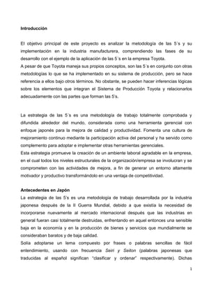1
Introducción
El objetivo principal de este proyecto es analizar la metodología de las 5´s y su
implementación en la industria manufacturera, comprendiendo las fases de su
desarrollo con el ejemplo de la aplicación de las 5´s en la empresa Toyota.
A pesar de que Toyota maneja sus propios conceptos, son las 5´s en conjunto con otras
metodologías lo que se ha implementado en su sistema de producción, pero se hace
referencia a ellos bajo otros términos. No obstante, se pueden hacer inferencias lógicas
sobre los elementos que integran el Sistema de Producción Toyota y relacionarlos
adecuadamente con las partes que forman las 5’s.
La estrategia de las 5´s es una metodología de trabajo totalmente comprobada y
difundida alrededor del mundo, considerada como una herramienta gerencial con
enfoque japonés para la mejora de calidad y productividad. Fomenta una cultura de
mejoramiento continuo mediante la participación activa del personal y ha servido como
complemento para adoptar e implementar otras herramientas gerenciales.
Esta estrategia promueve la creación de un ambiente laboral agradable en la empresa,
en el cual todos los niveles estructurales de la organización/empresa se involucran y se
comprometen con las actividades de mejora, a fin de generar un entorno altamente
motivador y productivo transformándolo en una ventaja de competitividad.
Antecedentes en Japón
La estrategia de las 5’s es una metodología de trabajo desarrollada por la industria
japonesa después de la II Guerra Mundial, debido a que existía la necesidad de
incorporarse nuevamente al mercado internacional después que las industrias en
general fueran casi totalmente destruidas, enfrentando en aquel entonces una sensible
baja en la economía y en la producción de bienes y servicios que mundialmente se
consideraban baratos y de baja calidad.
Solía adoptarse un lema compuesto por frases o palabras sencillas de fácil
entendimiento, usando con frecuencia Seiri y Seiton (palabras japonesas que
traducidas al español significan “clasificar y ordenar” respectivamente). Dichas
 