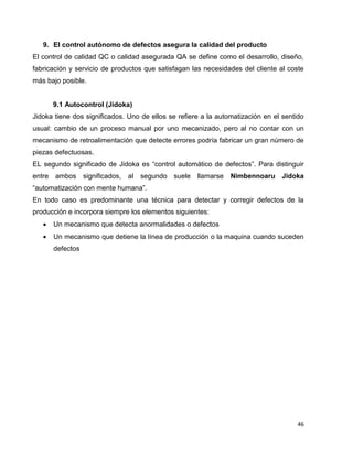 46
9. El control autónomo de defectos asegura la calidad del producto
El control de calidad QC o calidad asegurada QA se define como el desarrollo, diseño,
fabricación y servicio de productos que satisfagan las necesidades del cliente al coste
más bajo posible.
9.1 Autocontrol (Jidoka)
Jidoka tiene dos significados. Uno de ellos se refiere a la automatización en el sentido
usual: cambio de un proceso manual por uno mecanizado, pero al no contar con un
mecanismo de retroalimentación que detecte errores podría fabricar un gran número de
piezas defectuosas.
EL segundo significado de Jidoka es “control automático de defectos”. Para distinguir
entre ambos significados, al segundo suele llamarse Nimbennoaru Jidoka
“automatización con mente humana”.
En todo caso es predominante una técnica para detectar y corregir defectos de la
producción e incorpora siempre los elementos siguientes:
 Un mecanismo que detecta anormalidades o defectos
 Un mecanismo que detiene la línea de producción o la maquina cuando suceden
defectos
 