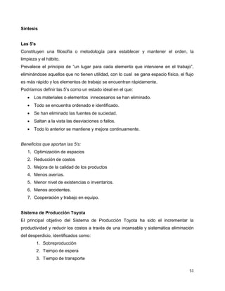 51
Síntesis
Las 5’s
Constituyen una filosofía o metodología para establecer y mantener el orden, la
limpieza y el hábito.
Prevalece el principio de “un lugar para cada elemento que interviene en el trabajo”,
eliminándose aquellos que no tienen utilidad, con lo cual se gana espacio físico, el flujo
es más rápido y los elementos de trabajo se encuentran rápidamente.
Podríamos definir las 5’s como un estado ideal en el que:
 Los materiales o elementos innecesarios se han eliminado.
 Todo se encuentra ordenado e identificado.
 Se han eliminado las fuentes de suciedad.
 Saltan a la vista las desviaciones o fallos.
 Todo lo anterior se mantiene y mejora continuamente.
Beneficios que aportan las 5’s:
1. Optimización de espacios
2. Reducción de costos
3. Mejora de la calidad de los productos
4. Menos averías.
5. Menor nivel de existencias o inventarios.
6. Menos accidentes.
7. Cooperación y trabajo en equipo.
Sistema de Producción Toyota
El principal objetivo del Sistema de Producción Toyota ha sido el incrementar la
productividad y reducir los costos a través de una incansable y sistemática eliminación
del desperdicio, identificados como:
1. Sobreproducción
2. Tiempo de espera
3. Tiempo de transporte
 