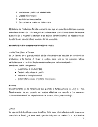 52
4. Procesos de producción innecesarios
5. Exceso de inventario
6. Movimientos innecesarios
7. Fabricación de productos defectuosos
El Sistema de Producción Toyota es mucho más que un conjunto de técnicas, pues su
esencia radica en una cultura organizacional que tiene por fundamento una incansable
búsqueda de la mejora y la atención a los detalles para transformar las necesidades de
los clientes en características tangibles de los productos.
Fundamentos del Sistema de Producción Toyota
Just in Time (Justo a Tiempo)
Es un sistema en el que los pedidos de los consumidores se traducen en solicitudes de
producción a la fábrica. Al llegar el pedido, cada uno de los procesos fabrica
exclusivamente la cantidad de piezas necesarias para satisfacer el pedido.
El método Just in Time permite:
 Incrementar la productividad
 Reducir del costo de la gestión
 Prevenir la sobreproducción
 Evitar volúmenes de inventario innecesarios
Kanban
Operativamente, es la herramienta que permite el funcionamiento de Just in Time.
Técnicamente, es un conjunto de tarjetas plásticas que permite a los operarios
comunicar entre ellos los requerimientos de materia prima para su trabajo.
Jidoka
La idea central de Jidoka es que la calidad debe estar integrada dentro del proceso de
manufactura. Para lograr esto, se otorga a las máquinas de producción la capacidad de
 