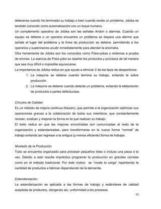53
detenerse cuando ha terminado su trabajo o bien cuando existe un problema. Jidoka es
también conocido como automatización con un toque humano.
Un complemento operativo de Jidoka son las señales Andon o alarmas. Cuando un
equipo se detiene o un operario encuentra un problema se dispara una alarma que
señala el lugar del problema y la línea de producción se detiene, permitiendo a los
operarios y supervisores acudir inmediatamente para atender la anomalía.
Otra herramienta de Jidoka son los conocidos como Poka-yokes o sistemas a prueba
de errores. La esencia de Poka-yoke es diseñar los productos y procesos de tal manera
que sea muy difícil o imposible equivocarse.
La importancia de Jidoka radica en que ayuda a eliminar 2 de los tipos de desperdicios:
1. La máquina se detiene cuando termina su trabajo, evitando la sobre
producción.
2. La máquina se detiene cuando detecta un problema, evitando la elaboración
de productos o partes defectuosas.
Círculos de Calidad
Es un método de mejora continua (Kaizen), que permite a la organización optimizar sus
operaciones gracias a la colaboración de todos sus miembros, que constantemente
revisan, evalúan y mejoran la forma en la que realizan su trabajo.
El éxito radica en que las mejoras encontradas son comunicadas al resto de la
organización y estandarizadas, para transformarse en la nueva forma “normal” de
trabajo evitando así regresar a la antigua (y menos eficiente) forma de trabajar.
Nivelado de la Producción
Todo se encuentra organizado para procesar pequeños lotes o incluso una pieza a la
vez. Debido a esto resulta impráctico programar la producción en grandes corridas
como en el método tradicional. Por éste motivo se “nivela la carga” repartiendo la
cantidad de productos a fabricar dependiendo de la demanda.
Estandarización
La estandarización es aplicada a las formas de trabajo y estándares de calidad
aceptada de productos, otorgando así, uniformidad a los procesos.
 