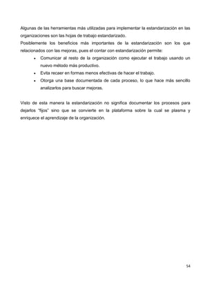 54
Algunas de las herramientas más utilizadas para implementar la estandarización en las
organizaciones son las hojas de trabajo estandarizado.
Posiblemente los beneficios más importantes de la estandarización son los que
relacionados con las mejoras, pues el contar con estandarización permite:
 Comunicar al resto de la organización como ejecutar el trabajo usando un
nuevo método más productivo.
 Evita recaer en formas menos efectivas de hacer el trabajo.
 Otorga una base documentada de cada proceso, lo que hace más sencillo
analizarlos para buscar mejoras.
Visto de esta manera la estandarización no significa documentar los procesos para
dejarlos “fijos” sino que se convierte en la plataforma sobre la cual se plasma y
enriquece el aprendizaje de la organización.
 