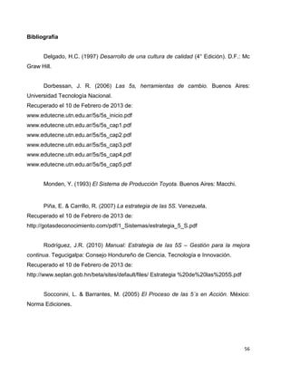 56
Bibliografía
Delgado, H.C. (1997) Desarrollo de una cultura de calidad (4° Edición). D.F.: Mc
Graw Hill.
Dorbessan, J. R. (2006) Las 5s, herramientas de cambio. Buenos Aires:
Universidad Tecnología Nacional.
Recuperado el 10 de Febrero de 2013 de:
www.edutecne.utn.edu.ar/5s/5s_inicio.pdf
www.edutecne.utn.edu.ar/5s/5s_cap1.pdf
www.edutecne.utn.edu.ar/5s/5s_cap2.pdf
www.edutecne.utn.edu.ar/5s/5s_cap3.pdf
www.edutecne.utn.edu.ar/5s/5s_cap4.pdf
www.edutecne.utn.edu.ar/5s/5s_cap5.pdf
Monden, Y. (1993) El Sistema de Producción Toyota. Buenos Aires: Macchi.
Piña, E. & Carrillo, R. (2007) La estrategia de las 5S. Venezuela.
Recuperado el 10 de Febrero de 2013 de:
http://gotasdeconocimiento.com/pdf/1_Sistemas/estrategia_5_S.pdf
Rodríguez, J.R. (2010) Manual: Estrategia de las 5S – Gestión para la mejora
continua. Tegucigalpa: Consejo Hondureño de Ciencia, Tecnología e Innovación.
Recuperado el 10 de Febrero de 2013 de:
http://www.seplan.gob.hn/beta/sites/default/files/ Estrategia %20de%20las%205S.pdf
Socconini, L. & Barrantes, M. (2005) El Proceso de las 5´s en Acción. México:
Norma Ediciones.
 