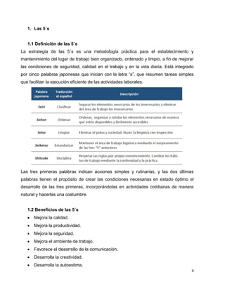 4
1. Las 5´s
1.1 Definición de las 5´s
La estrategia de las 5´s es una metodología práctica para el establecimiento y
mantenimiento del lugar de trabajo bien organizado, ordenado y limpio, a fin de mejorar
las condiciones de seguridad, calidad en el trabajo y en la vida diaria. Está integrado
por cinco palabras japonesas que inician con la letra “s”, que resumen tareas simples
que facilitan la ejecución eficiente de las actividades laborales.
Las tres primeras palabras indican acciones simples y rutinarias, y las dos últimas
palabras tienen el propósito de crear las condiciones necesarias en estado óptimo el
desarrollo de las tres primeras, incorporándolas en actividades cotidianas de manera
natural y hacerlas una costumbre.
1.2 Beneficios de las 5´s
 Mejora la calidad.
 Mejora la productividad.
 Mejora la seguridad.
 Mejora el ambiente de trabajo.
 Favorece el desarrollo de la comunicación.
 Desarrolla la creatividad.
 Desarrolla la autoestima.
 