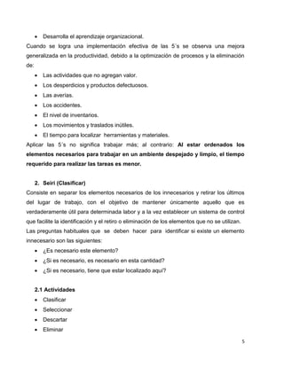5
 Desarrolla el aprendizaje organizacional.
Cuando se logra una implementación efectiva de las 5´s se observa una mejora
generalizada en la productividad, debido a la optimización de procesos y la eliminación
de:
 Las actividades que no agregan valor.
 Los desperdicios y productos defectuosos.
 Las averías.
 Los accidentes.
 El nivel de inventarios.
 Los movimientos y traslados inútiles.
 El tiempo para localizar herramientas y materiales.
Aplicar las 5´s no significa trabajar más; al contrario: Al estar ordenados los
elementos necesarios para trabajar en un ambiente despejado y limpio, el tiempo
requerido para realizar las tareas es menor.
2. Seiri (Clasificar)
Consiste en separar los elementos necesarios de los innecesarios y retirar los últimos
del lugar de trabajo, con el objetivo de mantener únicamente aquello que es
verdaderamente útil para determinada labor y a la vez establecer un sistema de control
que facilite la identificación y el retiro o eliminación de los elementos que no se utilizan.
Las preguntas habituales que se deben hacer para identificar si existe un elemento
innecesario son las siguientes:
 ¿Es necesario este elemento?
 ¿Si es necesario, es necesario en esta cantidad?
 ¿Si es necesario, tiene que estar localizado aquí?
2.1 Actividades
 Clasificar
 Seleccionar
 Descartar
 Eliminar
 