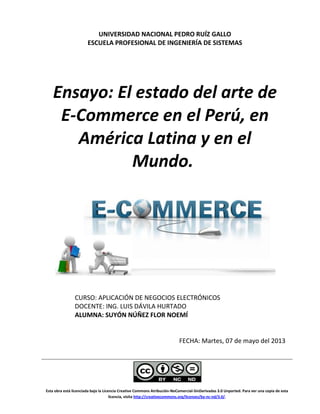 Esta obra está licenciada bajo la Licencia Creative Commons Atribución-NoComercial-SinDerivadas 3.0 Unported. Para ver una copia de esta
licencia, visita http://creativecommons.org/licenses/by-nc-nd/3.0/.
UNIVERSIDAD NACIONAL PEDRO RUÍZ GALLO
ESCUELA PROFESIONAL DE INGENIERÍA DE SISTEMAS
Ensayo: El estado del arte de
E-Commerce en el Perú, en
América Latina y en el
Mundo.
CURSO: APLICACIÓN DE NEGOCIOS ELECTRÓNICOS
DOCENTE: ING. LUIS DÁVILA HURTADO
ALUMNA: SUYÓN NÚÑEZ FLOR NOEMÍ
FECHA: Martes, 07 de mayo del 2013
 