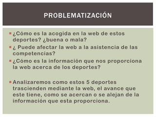  ¿Cómo es la acogida en la web de estos
deportes? ¿buena o mala?
 ¿ Puede afectar la web a la asistencia de las
competencias?
 ¿Cómo es la información que nos proporciona
la web acerca de los deportes?
 Analizaremos como estos 5 deportes
trascienden mediante la web, el avance que
este tiene, como se acercan o se alejan de la
información que esta proporciona.
PROBLEMATIZACIÓN
 