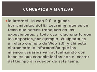 la internet, la web 2.0, algunas
herramientas del E- Learning, que es un
tema que hemos trabajado en las
exposiciones, y todo eso relacionarlo con
los deportes,por ejemplo, Wikipedia es
un claro ejemplo de Web 2.0, y ahí está
claramente la información que los
mismos usuarios van actualizando con
base en sus conocimientos con el correr
del tiempo al rededor de este tema.
CONCEPTOS A MANEJAR
 