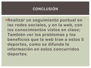 Realizar un seguimiento puntual en
las redes sociales, y en la web, con
los conocimientos vistos en clase;
También ver los problemas y los
beneficios que la web trae a estos 5
deportes, como se difunde la
información en estos concurridos
deportes.
CONCLUSIÓN
 