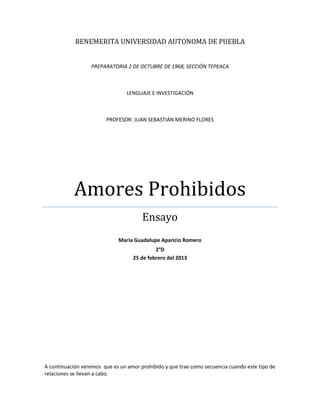 BENEMERITA UNIVERSIDAD AUTONOMA DE PUEBLA
PREPARATORIA 2 DE OCTUBRE DE 1968, SECCIÓN TEPEACA
LENGUAJE E INVESTIGACIÓN
PROFESOR: JUAN SEBASTIÁN MERINO FLORES
Amores Prohibidos
Ensayo
Maria Guadalupe Aparicio Romero
2°D
25 de febrero del 2013
A continuación veremos que es un amor prohibido y que trae como secuencia cuando este tipo de
relaciones se llevan a cabo.
 
