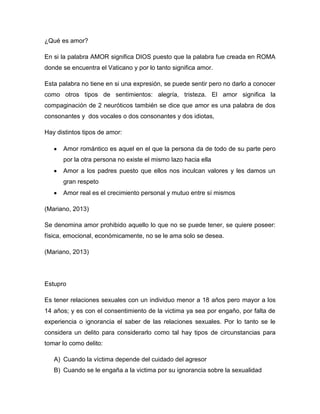 ¿Qué es amor?
En si la palabra AMOR significa DIOS puesto que la palabra fue creada en ROMA
donde se encuentra el Vaticano y por lo tanto significa amor.
Esta palabra no tiene en si una expresión, se puede sentir pero no darlo a conocer
como otros tipos de sentimientos: alegría, tristeza. El amor significa la
compaginación de 2 neuróticos también se dice que amor es una palabra de dos
consonantes y dos vocales o dos consonantes y dos idiotas,
Hay distintos tipos de amor:
Amor romántico es aquel en el que la persona da de todo de su parte pero
por la otra persona no existe el mismo lazo hacia ella
Amor a los padres puesto que ellos nos inculcan valores y les damos un
gran respeto
Amor real es el crecimiento personal y mutuo entre sí mismos
(Mariano, 2013)
Se denomina amor prohibido aquello lo que no se puede tener, se quiere poseer:
física, emocional, económicamente, no se le ama solo se desea.
(Mariano, 2013)
Estupro
Es tener relaciones sexuales con un individuo menor a 18 años pero mayor a los
14 años; y es con el consentimiento de la victima ya sea por engaño, por falta de
experiencia o ignorancia el saber de las relaciones sexuales. Por lo tanto se le
considera un delito para considerarlo como tal hay tipos de circunstancias para
tomar lo como delito:
A) Cuando la víctima depende del cuidado del agresor
B) Cuando se le engaña a la victima por su ignorancia sobre la sexualidad
 