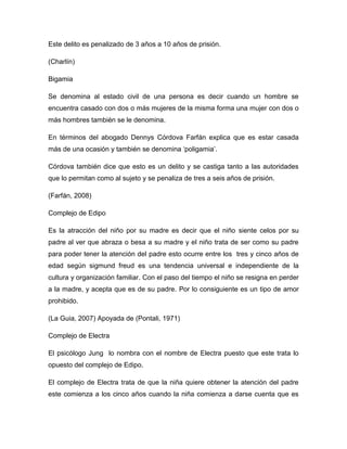 Este delito es penalizado de 3 años a 10 años de prisión.
(Charlín)
Bigamia
Se denomina al estado civil de una persona es decir cuando un hombre se
encuentra casado con dos o más mujeres de la misma forma una mujer con dos o
más hombres también se le denomina.
En términos del abogado Dennys Córdova Farfán explica que es estar casada
más de una ocasión y también se denomina ‘poligamia’.
Córdova también dice que esto es un delito y se castiga tanto a las autoridades
que lo permitan como al sujeto y se penaliza de tres a seis años de prisión.
(Farfán, 2008)
Complejo de Edipo
Es la atracción del niño por su madre es decir que el niño siente celos por su
padre al ver que abraza o besa a su madre y el niño trata de ser como su padre
para poder tener la atención del padre esto ocurre entre los tres y cinco años de
edad según sigmund freud es una tendencia universal e independiente de la
cultura y organización familiar. Con el paso del tiempo el niño se resigna en perder
a la madre, y acepta que es de su padre. Por lo consiguiente es un tipo de amor
prohibido.
(La Guia, 2007) Apoyada de (Pontali, 1971)
Complejo de Electra
El psicólogo Jung lo nombra con el nombre de Electra puesto que este trata lo
opuesto del complejo de Edipo.
El complejo de Electra trata de que la niña quiere obtener la atención del padre
este comienza a los cinco años cuando la niña comienza a darse cuenta que es
 
