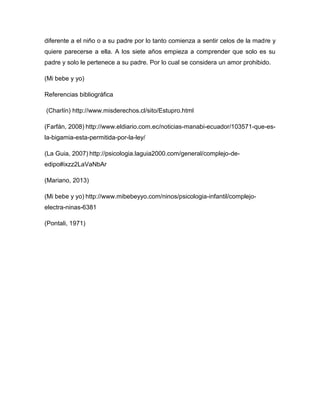 diferente a el niño o a su padre por lo tanto comienza a sentir celos de la madre y
quiere parecerse a ella. A los siete años empieza a comprender que solo es su
padre y solo le pertenece a su padre. Por lo cual se considera un amor prohibido.
(Mi bebe y yo)
Referencias bibliográfica
(Charlín) http://www.misderechos.cl/sito/Estupro.html
(Farfán, 2008) http://www.eldiario.com.ec/noticias-manabi-ecuador/103571-que-es-
la-bigamia-esta-permitida-por-la-ley/
(La Guia, 2007) http://psicologia.laguia2000.com/general/complejo-de-
edipo#ixzz2LaVaNbAr
(Mariano, 2013)
(Mi bebe y yo) http://www.mibebeyyo.com/ninos/psicologia-infantil/complejo-
electra-ninas-6381
(Pontali, 1971)
 