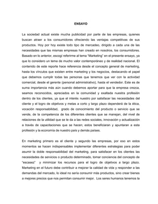 ENSAYO
La sociedad actual existe mucha publicidad por parte de las empresas, quienes
buscan atraer a los consumidores ofreciendo las ventajas competitivas de sus
productos. Hoy por hoy existe todo tipo de mercadeo, dirigido a cada una de las
necesidades que las mismas empresas han creado en nosotros, los consumidores.
Basado en lo anterior, escogí referirme al tema “Marketing” en el presente ensayo, ya
que lo considero un tema de mucho valor contemporáneo y de realidad nacional. El
contenido de este reporte hace referencia desde el concepto general de marketing,
hasta los vínculos que existen entre marketing y los negocios, destacando el papel
que debemos cumplir todas las personas que tenemos que ver con la actividad
comercial, desde el gerente (personal administrativo), hasta el vendedor. Este es de
suma importancia más aún cuando debemos aportar para que la empresa crezca,
seamos reconocidos, apreciados en la comunidad y exaltada nuestra profesión
dentro de los clientes, ya que el interés nuestro por satisfacer las necesidades del
cliente y el logro de objetivos y metas a corto y largo plazo dependerá de la ética,
vocación responsabilidad, grado de conocimiento del producto o servicio que se
vende, de la competencia de los diferentes clientes que se manejan, del nivel de
relaciones de la utilidad que se le da a las redes sociales, innovación y actualización
a través de capacitaciones que se hacen; estos beneficiaran y apuntaran a esta
profesión y la economía de nuestro país y demás países.
En marketing primero es el cliente y segundo las empresas, por eso en estos
momentos se hacen indispensables implementar diferentes estrategias para poder
asumir la doble responsabilidad del marketing, para satisfacer en los clientes las
necesidades de servicios o producto determinado, tomar conciencia del concepto de
“escasez” y minimizar los recursos para el logro de objetivos a largo plazo.
Marketing en el futuro debe contribuir a mejorar la calidad de vida y responder a las
demandas del mercado, lo ideal no sería consumir más productos, sino crear bienes
a mejores precios que nos permitan consumir mejor. Los seres humanos tenemos la
 