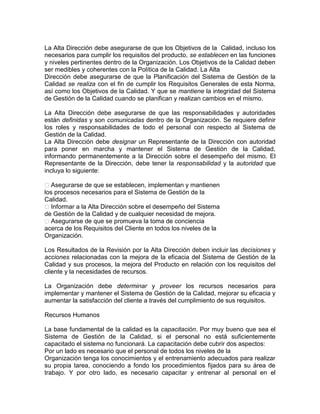 La Alta Dirección debe asegurarse de que los Objetivos de la Calidad, incluso los
necesarios para cumplir los requisitos del producto, se establecen en las funciones
y niveles pertinentes dentro de la Organización. Los Objetivos de la Calidad deben
ser medibles y coherentes con la Política de la Calidad. La Alta
Dirección debe asegurarse de que la Planificación del Sistema de Gestión de la
Calidad se realiza con el fin de cumplir los Requisitos Generales de esta Norma,
así como los Objetivos de la Calidad. Y que se mantiene la integridad del Sistema
de Gestión de la Calidad cuando se planifican y realizan cambios en el mismo.
La Alta Dirección debe asegurarse de que las responsabilidades y autoridades
están definidas y son comunicadas dentro de la Organización. Se requiere definir
los roles y responsabilidades de todo el personal con respecto al Sistema de
Gestión de la Calidad.
La Alta Dirección debe designar un Representante de la Dirección con autoridad
para poner en marcha y mantener el Sistema de Gestión de la Calidad,
informando permanentemente a la Dirección sobre el desempeño del mismo. El
Representante de la Dirección, debe tener la responsabilidad y la autoridad que
incluya lo siguiente:
�Asegurarse de que se establecen, implementan y mantienen
los procesos necesarios para el Sistema de Gestión de la
Calidad.
�Informar a la Alta Dirección sobre el desempeño del Sistema
de Gestión de la Calidad y de cualquier necesidad de mejora.
�Asegurarse de que se promueva la toma de conciencia
acerca de los Requisitos del Cliente en todos los niveles de la
Organización.
Los Resultados de la Revisión por la Alta Dirección deben incluir las decisiones y
acciones relacionadas con la mejora de la eficacia del Sistema de Gestión de la
Calidad y sus procesos, la mejora del Producto en relación con los requisitos del
cliente y la necesidades de recursos.
La Organización debe determinar y proveer los recursos necesarios para
implementar y mantener el Sistema de Gestión de la Calidad, mejorar su eficacia y
aumentar la satisfacción del cliente a través del cumplimiento de sus requisitos.
Recursos Humanos
La base fundamental de la calidad es la capacitación. Por muy bueno que sea el
Sistema de Gestión de la Calidad, si el personal no está suficientemente
capacitado el sistema no funcionará. La capacitación debe cubrir dos aspectos:
Por un lado es necesario que el personal de todos los niveles de la
Organización tenga los conocimientos y el entrenamiento adecuados para realizar
su propia tarea, conociendo a fondo los procedimientos fijados para su área de
trabajo. Y por otro lado, es necesario capacitar y entrenar al personal en el
 