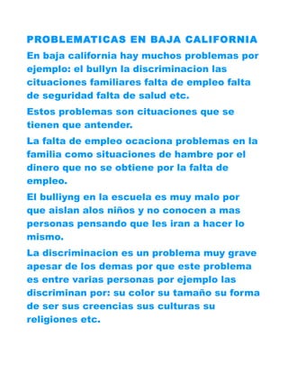 PROBLEMATICAS EN BAJA CALIFORNIA
En baja california hay muchos problemas por
ejemplo: el bullyn la discriminacion las
cituaciones familiares falta de empleo falta
de seguridad falta de salud etc.
Estos problemas son cituaciones que se
tienen que antender.
La falta de empleo ocaciona problemas en la
familia como situaciones de hambre por el
dinero que no se obtiene por la falta de
empleo.
El bulliyng en la escuela es muy malo por
que aislan alos niños y no conocen a mas
personas pensando que les iran a hacer lo
mismo.
La discriminacion es un problema muy grave
apesar de los demas por que este problema
es entre varias personas por ejemplo las
discriminan por: su color su tamaño su forma
de ser sus creencias sus culturas su
religiones etc.
 